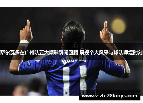 萨尔瓦多在广州队五大精彩瞬间回顾 展现个人风采与球队辉煌时刻 萨尔瓦多在广州队五大精彩瞬间回顾 展现个人风采与球队辉煌时刻