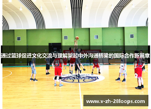 通过篮球促进文化交流与理解架起中外沟通桥梁的国际合作新篇章 通过篮球促进文化交流与理解架起中外沟通桥梁的国际合作新篇章