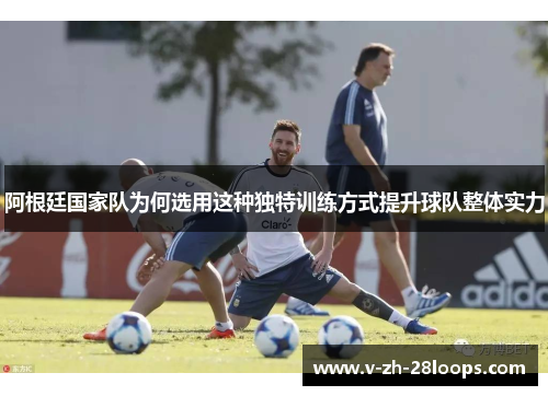 阿根廷国家队为何选用这种独特训练方式提升球队整体实力 阿根廷国家队为何选用这种独特训练方式提升球队整体实力