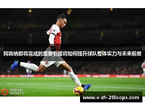 阿森纳即将完成的重要引援将如何提升球队整体实力与未来前景