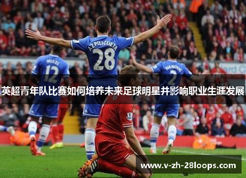 英超青年队比赛如何培养未来足球明星并影响职业生涯发展 英超青年队比赛如何培养未来足球明星并影响职业生涯发展