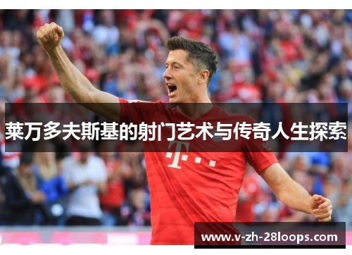 莱万多夫斯基的射门艺术与传奇人生探索