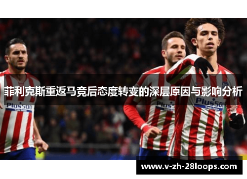 菲利克斯重返马竞后态度转变的深层原因与影响分析 菲利克斯重返马竞后态度转变的深层原因与影响分析