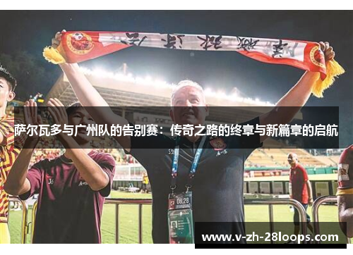 萨尔瓦多与广州队的告别赛：传奇之路的终章与新篇章的启航