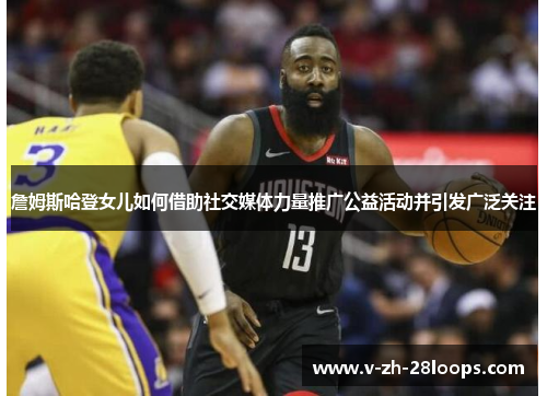 詹姆斯哈登女儿如何借助社交媒体力量推广公益活动并引发广泛关注 詹姆斯哈登女儿如何借助社交媒体力量推广公益活动并引发广泛关注