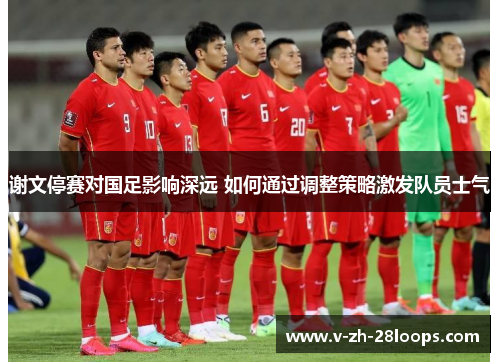 谢文停赛对国足影响深远 如何通过调整策略激发队员士气 谢文停赛对国足影响深远 如何通过调整策略激发队员士气