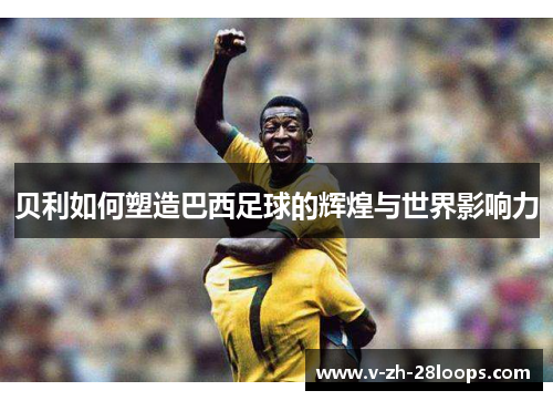 贝利如何塑造巴西足球的辉煌与世界影响力 贝利如何塑造巴西足球的辉煌与世界影响力