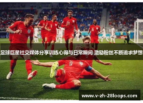 足球巨星社交媒体分享训练心得与日常瞬间 激励粉丝不断追求梦想 足球巨星社交媒体分享训练心得与日常瞬间 激励粉丝不断追求梦想