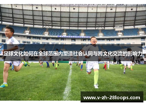 足球文化如何在全球范围内塑造社会认同与跨文化交流的影响力 足球文化如何在全球范围内塑造社会认同与跨文化交流的影响力