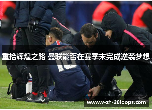 重拾辉煌之路 曼联能否在赛季末完成逆袭梦想 重拾辉煌之路 曼联能否在赛季末完成逆袭梦想