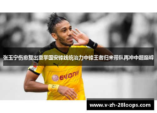 张玉宁伤愈复出重掌国安锋线统治力中锋王者归来带队再冲中超巅峰 张玉宁伤愈复出重掌国安锋线统治力中锋王者归来带队再冲中超巅峰