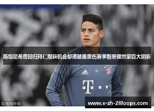 斯坦尼希奇回归拜仁刚获机会却遭膝盖重伤赛季前景骤然蒙巨大阴影 斯坦尼希奇回归拜仁刚获机会却遭膝盖重伤赛季前景骤然蒙巨大阴影