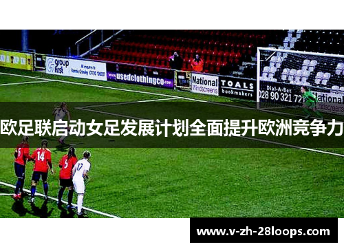 欧足联启动女足发展计划全面提升欧洲竞争力 欧足联启动女足发展计划全面提升欧洲竞争力