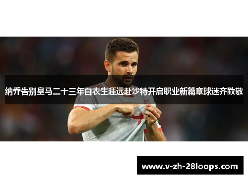 纳乔告别皇马二十三年白衣生涯远赴沙特开启职业新篇章球迷齐致敬 纳乔告别皇马二十三年白衣生涯远赴沙特开启职业新篇章球迷齐致敬