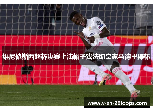 维尼修斯西超杯决赛上演帽子戏法助皇家马德里捧杯 维尼修斯西超杯决赛上演帽子戏法助皇家马德里捧杯