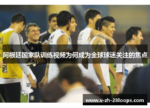 阿根廷国家队训练视频为何成为全球球迷关注的焦点 阿根廷国家队训练视频为何成为全球球迷关注的焦点
