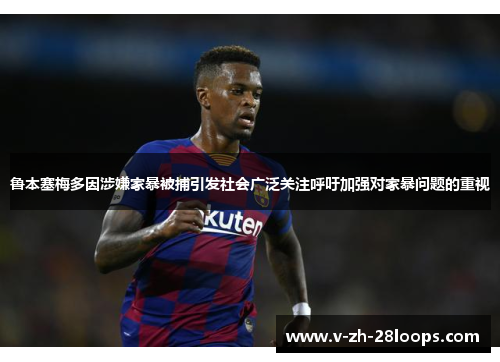 鲁本塞梅多因涉嫌家暴被捕引发社会广泛关注呼吁加强对家暴问题的重视