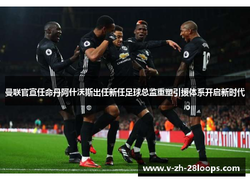 曼联官宣任命丹阿什沃斯出任新任足球总监重塑引援体系开启新时代 曼联官宣任命丹阿什沃斯出任新任足球总监重塑引援体系开启新时代